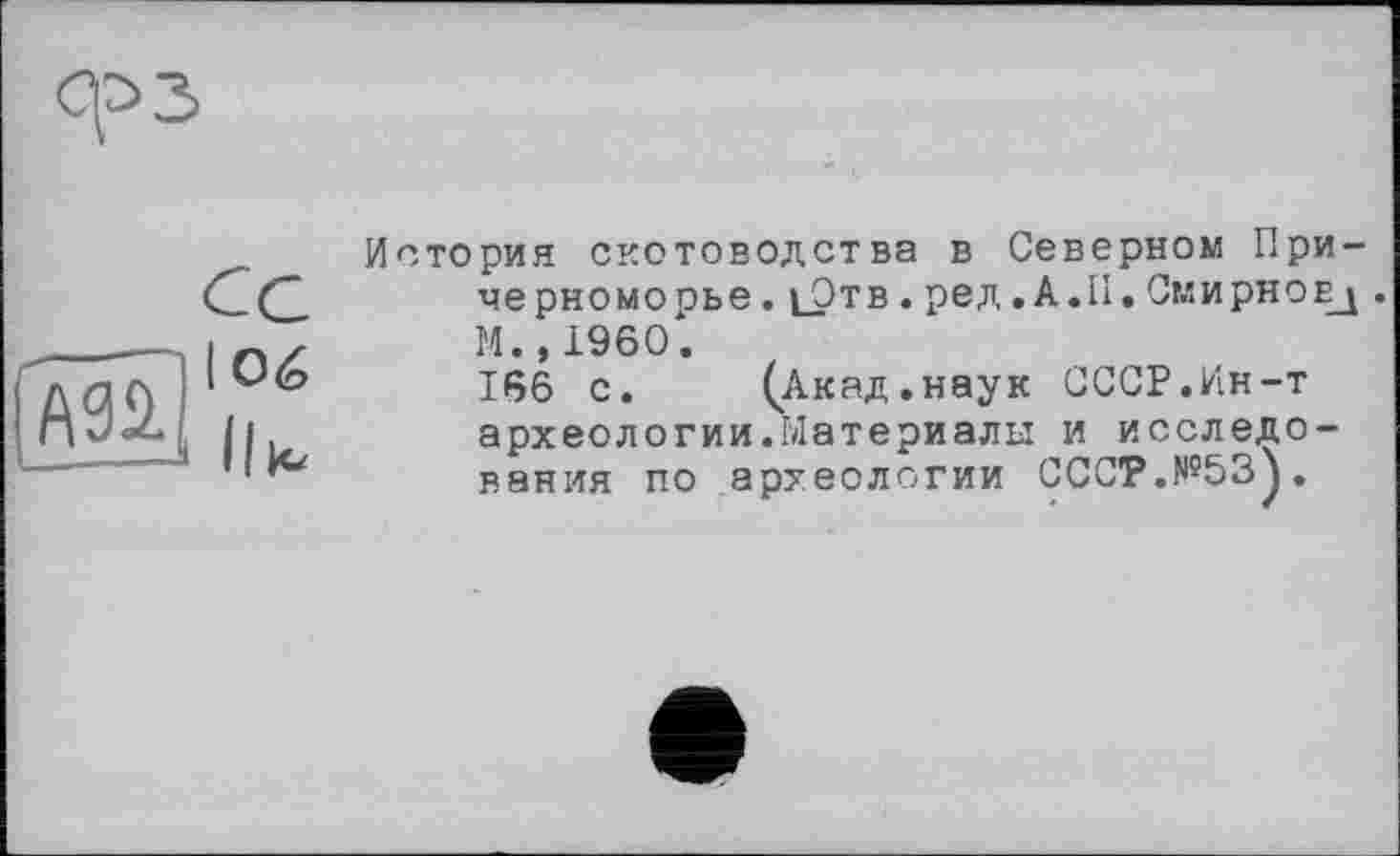 ﻿ср з
История скотоводства в Северном Причерноморье . і_Отв . ред. А.II. Смирнов^ . М.,1960.
166 с.	(Акад.наук СССР.Ин-т
археологии.Материалы и исследования по археологии СССР.№53).